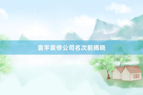 寰宇装修公司名次前揭晓