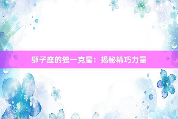 狮子座的独一克星：揭秘精巧力量