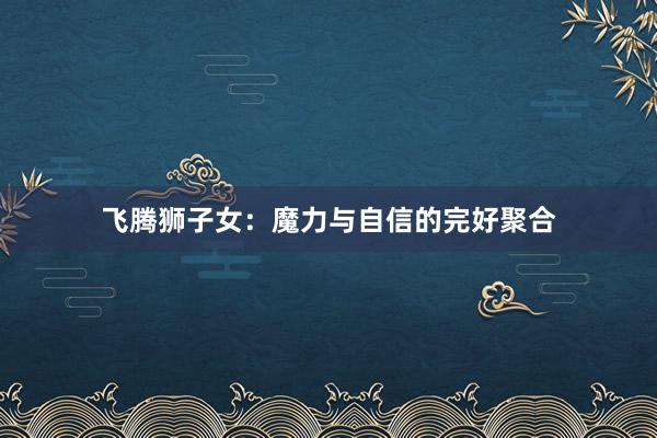 飞腾狮子女：魔力与自信的完好聚合