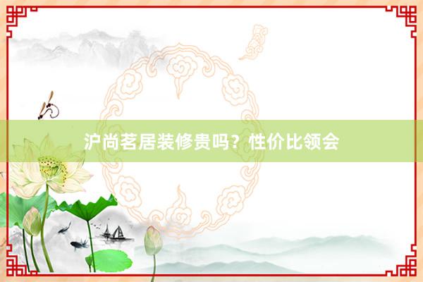 沪尚茗居装修贵吗？性价比领会