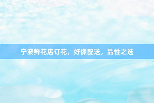 宁波鲜花店订花，好像配送，品性之选