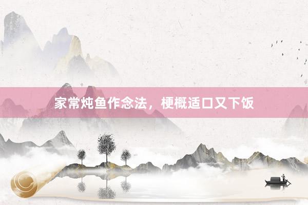 家常炖鱼作念法，梗概适口又下饭